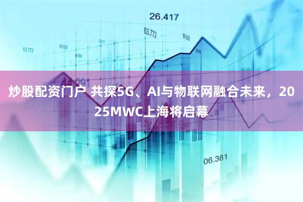 炒股配資門戶 共探5G、AI與物聯(lián)網(wǎng)融合未來，2025MWC上海將啟幕