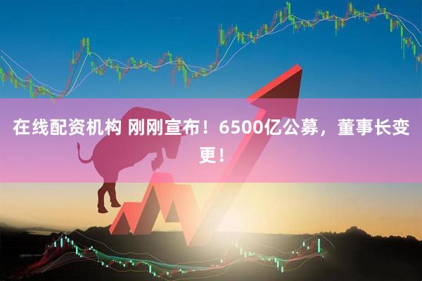在線配資機構(gòu) 剛剛宣布！6500億公募，董事長變更！