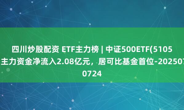 四川炒股配資 ETF主力榜 | 中證500ETF(510500)主力資金凈流入2.08億元，居可比基金首位-20250724