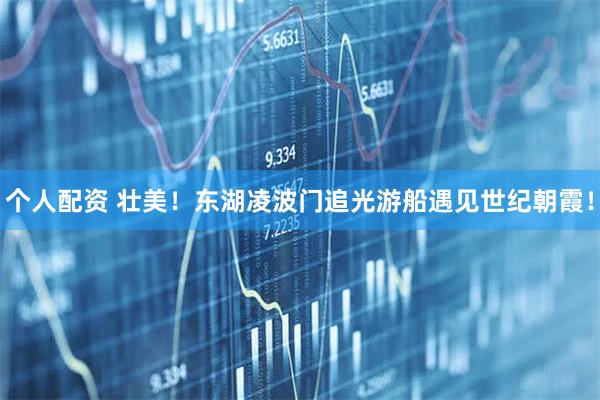 個(gè)人配資 壯美！東湖凌波門追光游船遇見世紀(jì)朝霞！