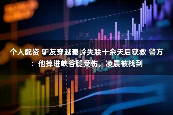 個(gè)人配資 驢友穿越秦嶺失聯(lián)十余天后獲救 警方：他摔進(jìn)峽谷腿受傷，凌晨被找到